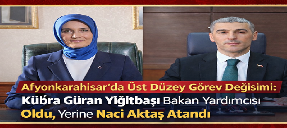 AFYONKARAHİSAR’DA ÜST DÜZEY GÖREV DEĞİŞİMİ: KÜBRA GÜRAN YİĞİTBAŞI BAKAN YARDIMCISI OLDU, YERİNE NACİ AKTAŞ ATANDI