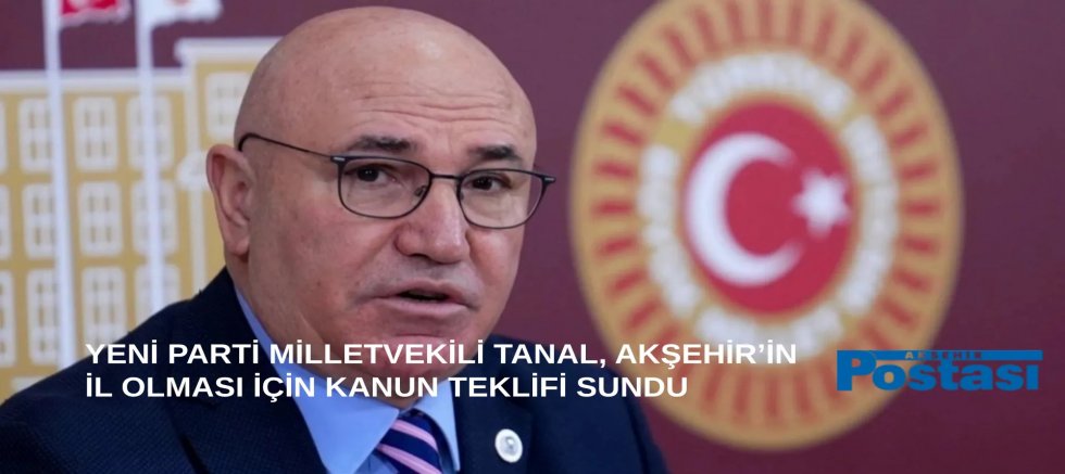 YENİ PARTİ MİLLETVEKİLİ TANAL, AKŞEHİR’İN İL OLMASI İÇİN KANUN TEKLİFİ SUNDU