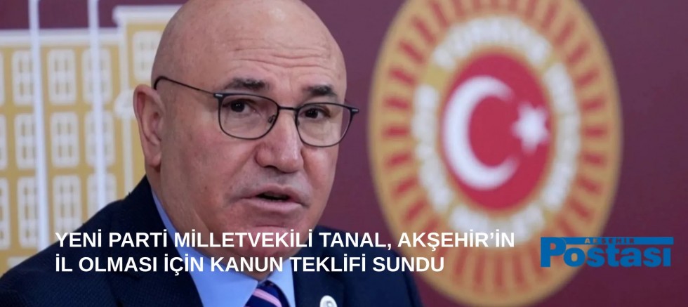 YENİ PARTİ MİLLETVEKİLİ TANAL, AKŞEHİR’İN İL OLMASI İÇİN KANUN TEKLİFİ SUNDU